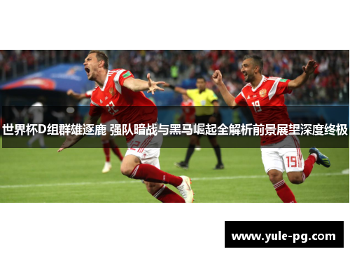 世界杯D组群雄逐鹿 强队暗战与黑马崛起全解析前景展望深度终极