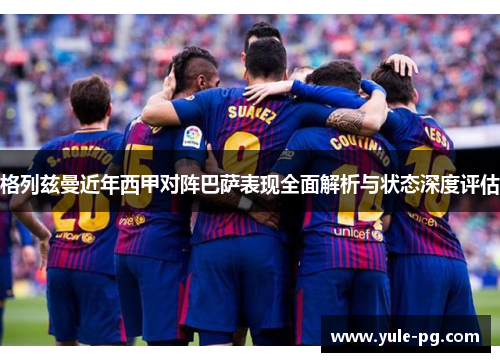格列兹曼近年西甲对阵巴萨表现全面解析与状态深度评估