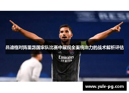 吕迪格对阵里昂国家队比赛中展现全面统治力的战术解析评估