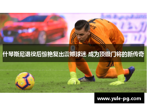 什琴斯尼退役后惊艳复出震撼球迷 成为顶级门将的新传奇