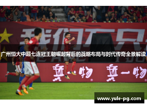 广州恒大中超七连冠王朝崛起背后的战略布局与时代传奇全景解读