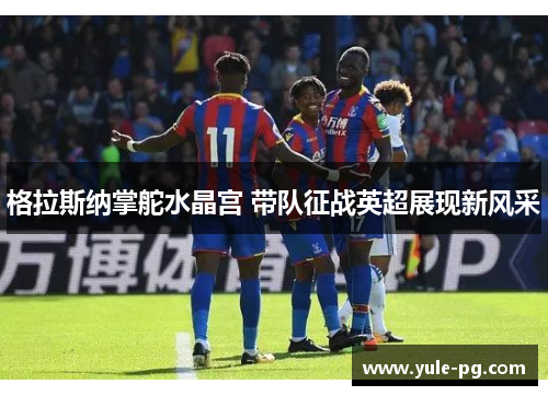 格拉斯纳掌舵水晶宫 带队征战英超展现新风采