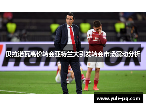 贝拉诺瓦高价转会亚特兰大引发转会市场震动分析