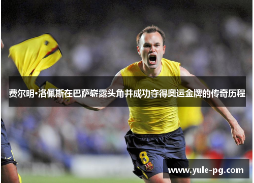 费尔明·洛佩斯在巴萨崭露头角并成功夺得奥运金牌的传奇历程