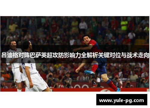 吕迪格对阵巴萨英超攻防影响力全解析关键对位与战术走向