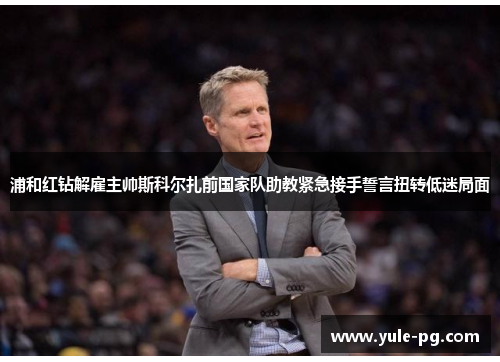 浦和红钻解雇主帅斯科尔扎前国家队助教紧急接手誓言扭转低迷局面 浦和红钻解雇主帅斯科尔扎前国家队助教紧急接手誓言扭转低迷局面