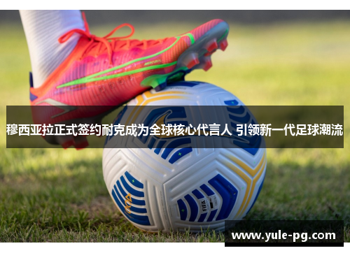 穆西亚拉正式签约耐克成为全球核心代言人 引领新一代足球潮流 穆西亚拉正式签约耐克成为全球核心代言人 引领新一代足球潮流