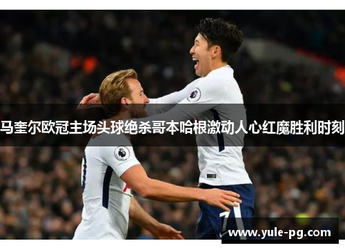 马奎尔欧冠主场头球绝杀哥本哈根激动人心红魔胜利时刻 马奎尔欧冠主场头球绝杀哥本哈根激动人心红魔胜利时刻