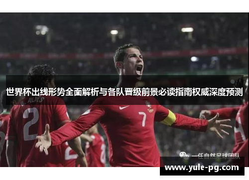 世界杯出线形势全面解析与各队晋级前景必读指南权威深度预测