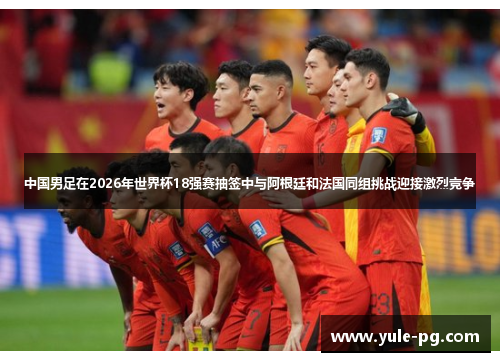 中国男足在2026年世界杯18强赛抽签中与阿根廷和法国同组挑战迎接激烈竞争