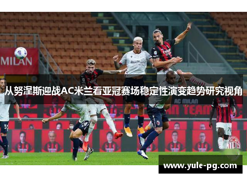 从努涅斯迎战AC米兰看亚冠赛场稳定性演变趋势研究视角