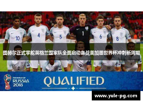 图赫尔正式掌舵英格兰国家队全面启动备战美加墨世界杯冲刺新周期