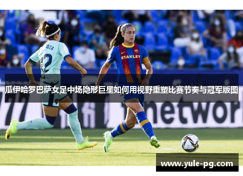 瓜伊哈罗巴萨女足中场隐形巨星如何用视野重塑比赛节奏与冠军版图 瓜伊哈罗巴萨女足中场隐形巨星如何用视野重塑比赛节奏与冠军版图