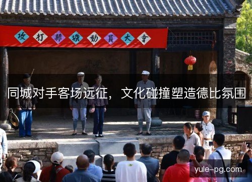 同城对手客场远征,文化碰撞塑造德比氛围 同城对手客场远征,文化碰撞塑造德比氛围